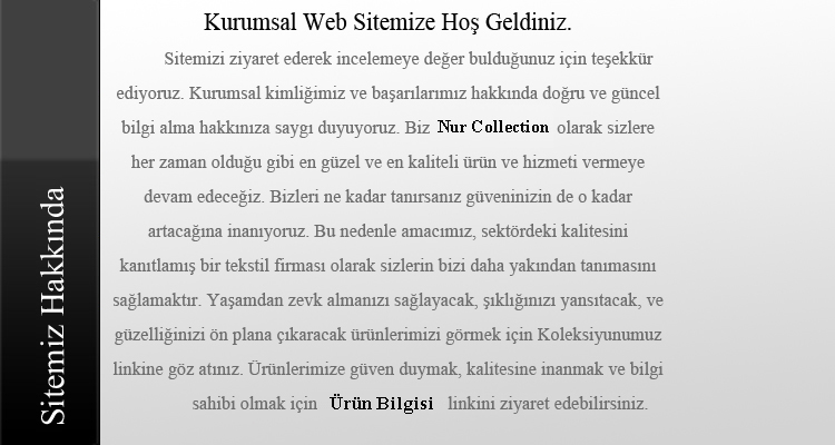 Sitemizi ziyaret ederek incelemeye değer bulduğunuz için teşekkür ediyoruz. Kurumsal kimliğimiz ve başarılarımız hakkında doğru ve güncel bilgi alma hakkınıza saygı duyuyoruz. Biz Nur Collection olarak sizlere her zaman olduğu gibi en güzel ve en kaliteli ürün ve hizmeti vermeye devam edeceğiz. Bizleri ne kadar tanırsanız güveninizin de o kadar artacağına inanıyoruz. Bu nedenle amacımız, sektördeki kalitesini kanıtlamış bir tekstil firması olarak sizlerin bizi daha yakından tanımasını sağlamaktır. Yaşamdan zevk almanızı sağlayacak, şıklığınızı yansıtacak, ve güzelliğinizi ön plana çıkaracak ürünlerimizi görmek için Koleksiyunumuz linkine göz atınız. Ürünlerimize güven duymak, kalitesine inanmak ve bilgi sahibi olmak için Ürün Bilgileri linkini ziyaret edebilirsiniz.
